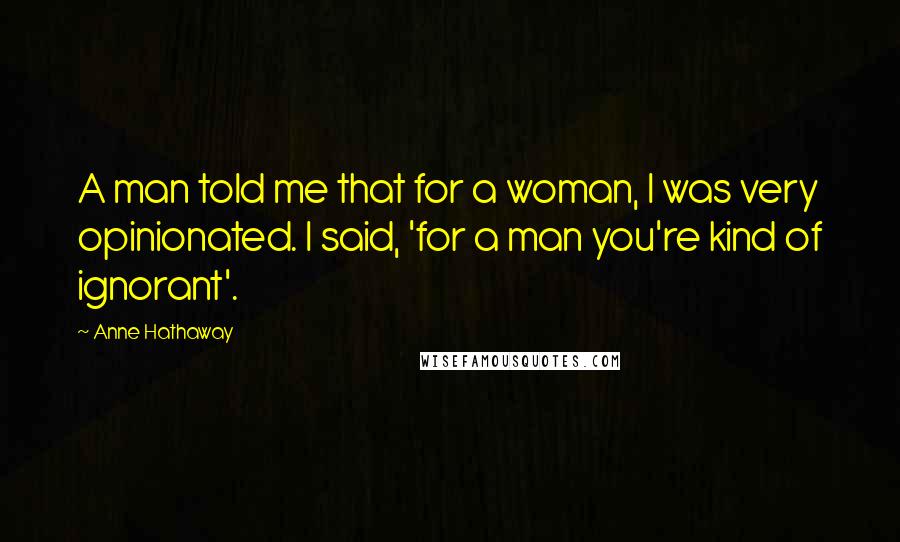 Anne Hathaway Quotes: A man told me that for a woman, I was very opinionated. I said, 'for a man you're kind of ignorant'.