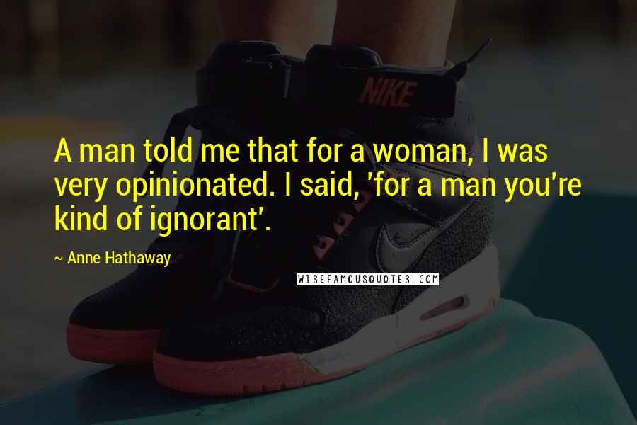 Anne Hathaway Quotes: A man told me that for a woman, I was very opinionated. I said, 'for a man you're kind of ignorant'.