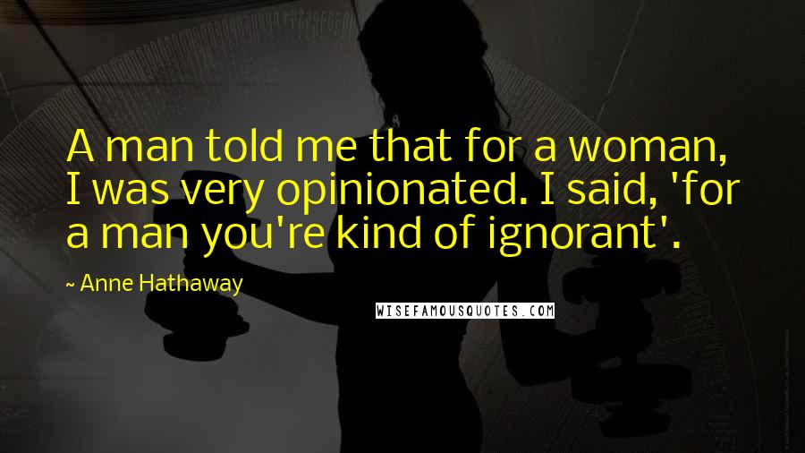 Anne Hathaway Quotes: A man told me that for a woman, I was very opinionated. I said, 'for a man you're kind of ignorant'.
