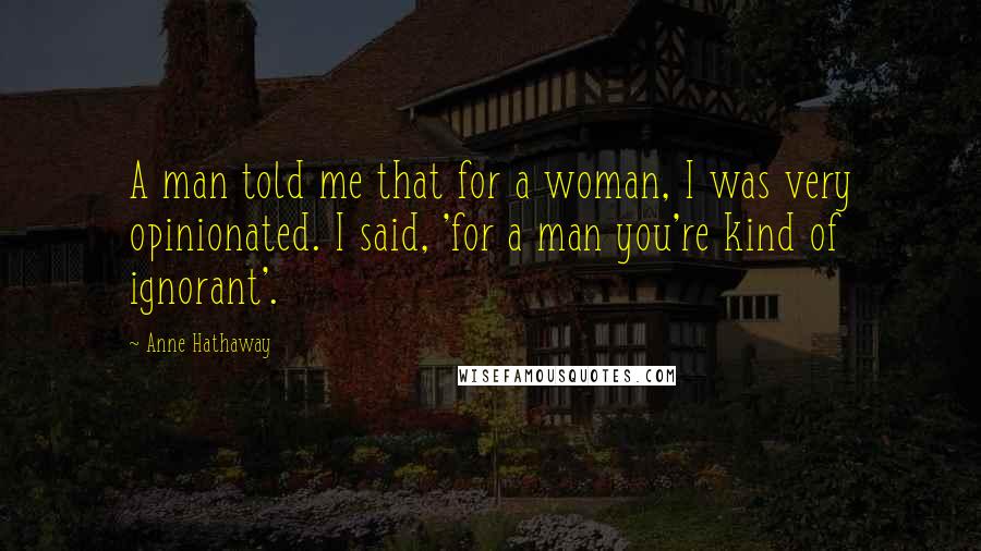 Anne Hathaway Quotes: A man told me that for a woman, I was very opinionated. I said, 'for a man you're kind of ignorant'.