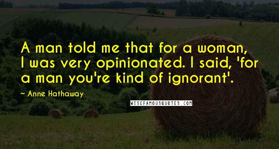 Anne Hathaway Quotes: A man told me that for a woman, I was very opinionated. I said, 'for a man you're kind of ignorant'.