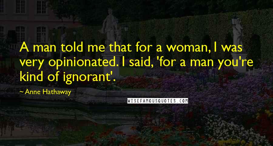 Anne Hathaway Quotes: A man told me that for a woman, I was very opinionated. I said, 'for a man you're kind of ignorant'.