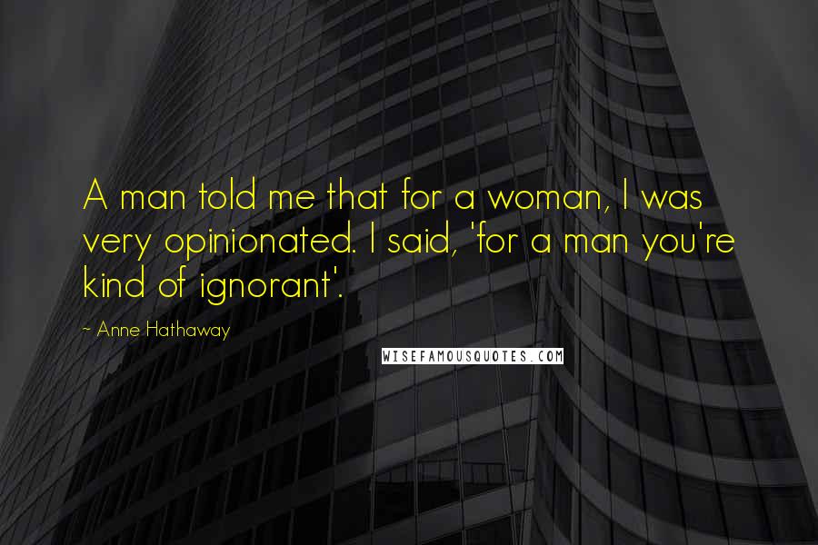 Anne Hathaway Quotes: A man told me that for a woman, I was very opinionated. I said, 'for a man you're kind of ignorant'.