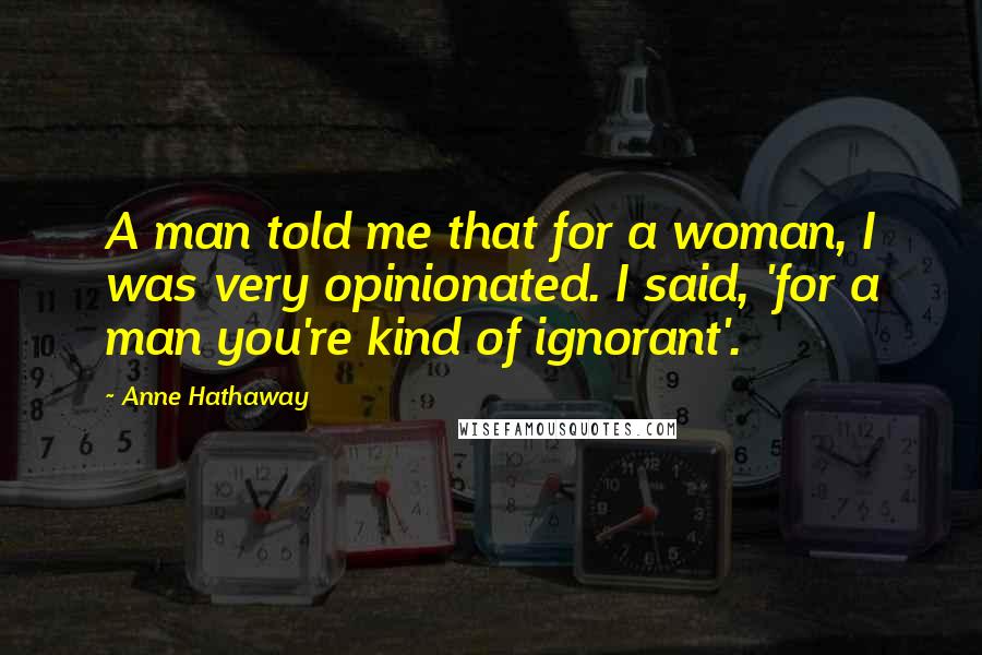 Anne Hathaway Quotes: A man told me that for a woman, I was very opinionated. I said, 'for a man you're kind of ignorant'.
