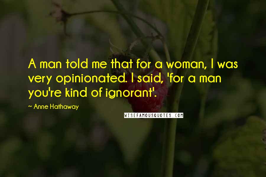 Anne Hathaway Quotes: A man told me that for a woman, I was very opinionated. I said, 'for a man you're kind of ignorant'.
