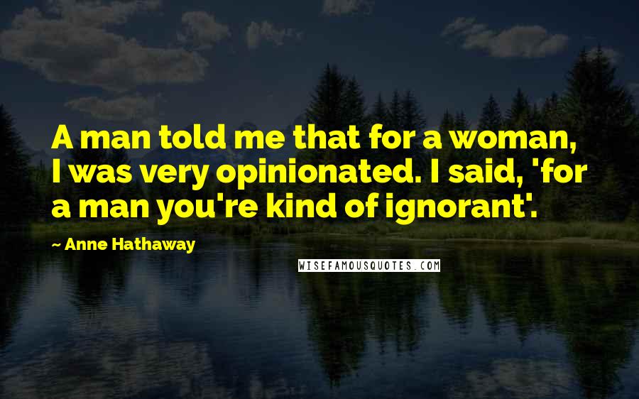 Anne Hathaway Quotes: A man told me that for a woman, I was very opinionated. I said, 'for a man you're kind of ignorant'.