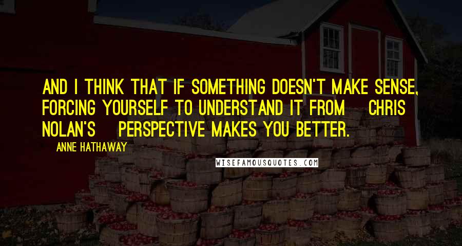 Anne Hathaway Quotes: And I think that if something doesn't make sense, forcing yourself to understand it from [Chris Nolan's] perspective makes you better.