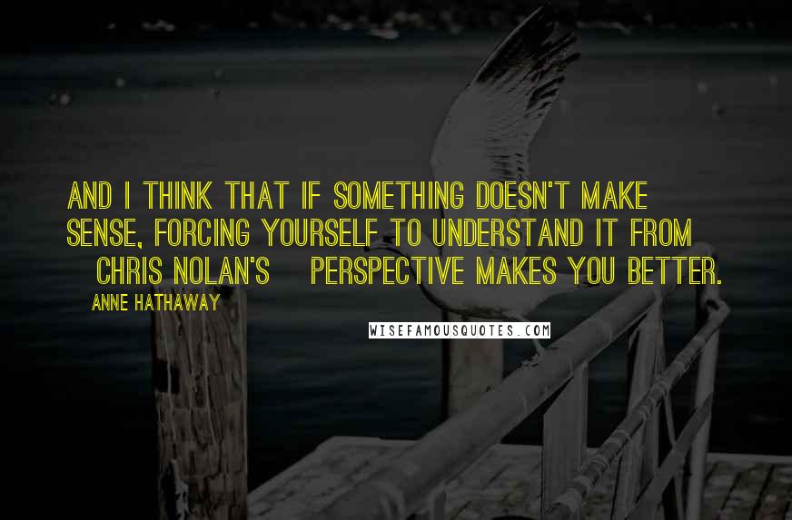 Anne Hathaway Quotes: And I think that if something doesn't make sense, forcing yourself to understand it from [Chris Nolan's] perspective makes you better.