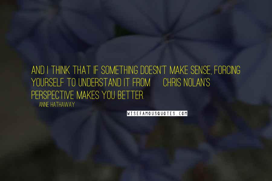 Anne Hathaway Quotes: And I think that if something doesn't make sense, forcing yourself to understand it from [Chris Nolan's] perspective makes you better.