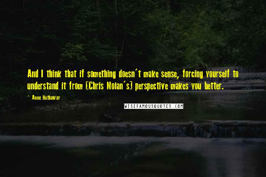 Anne Hathaway Quotes: And I think that if something doesn't make sense, forcing yourself to understand it from [Chris Nolan's] perspective makes you better.