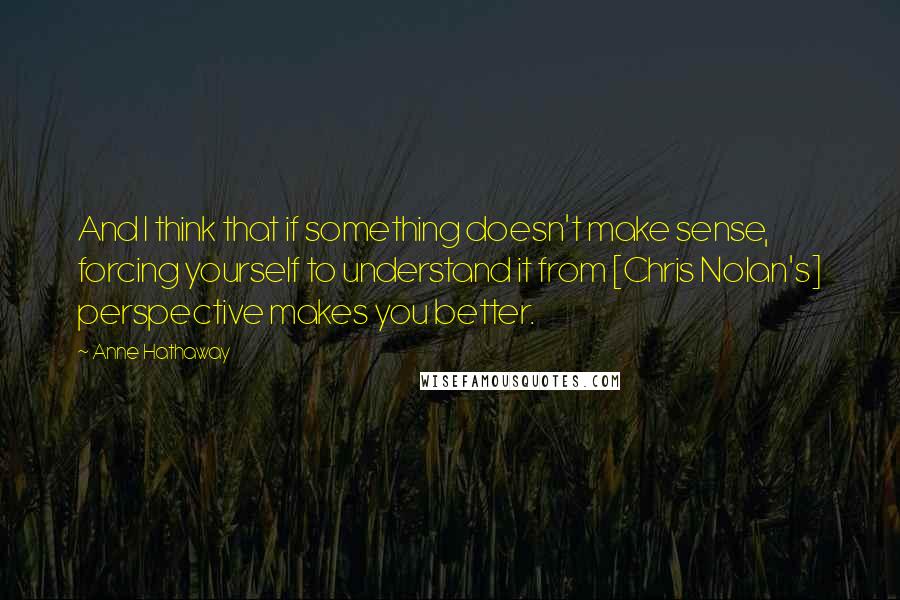 Anne Hathaway Quotes: And I think that if something doesn't make sense, forcing yourself to understand it from [Chris Nolan's] perspective makes you better.