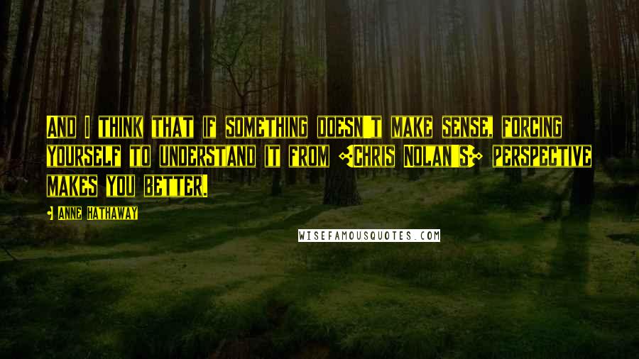 Anne Hathaway Quotes: And I think that if something doesn't make sense, forcing yourself to understand it from [Chris Nolan's] perspective makes you better.