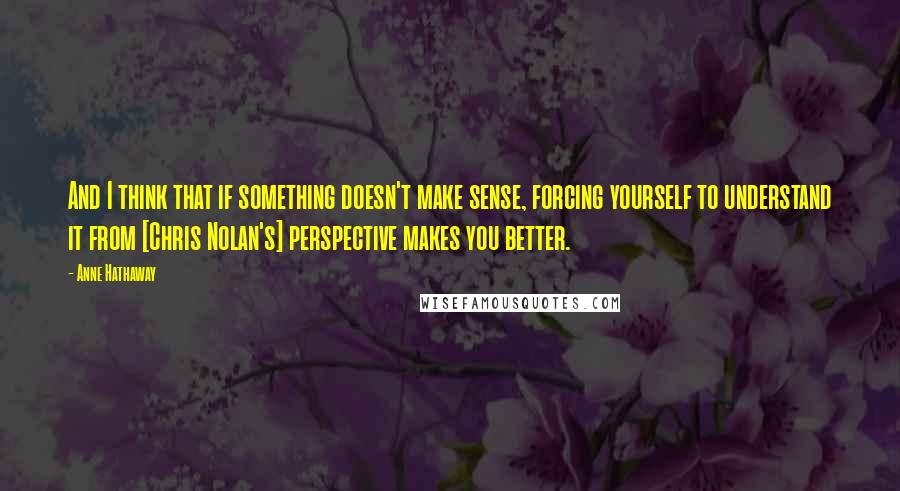 Anne Hathaway Quotes: And I think that if something doesn't make sense, forcing yourself to understand it from [Chris Nolan's] perspective makes you better.