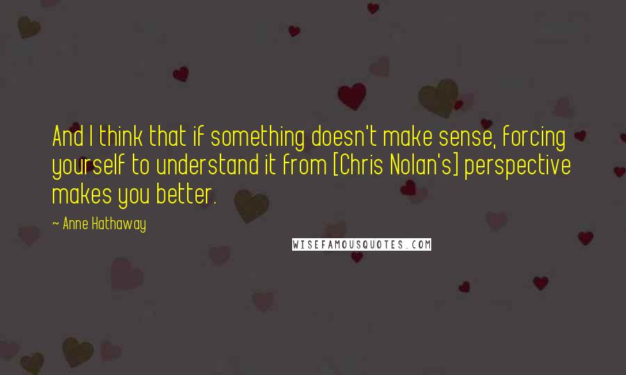 Anne Hathaway Quotes: And I think that if something doesn't make sense, forcing yourself to understand it from [Chris Nolan's] perspective makes you better.