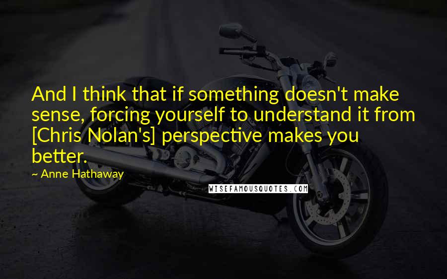 Anne Hathaway Quotes: And I think that if something doesn't make sense, forcing yourself to understand it from [Chris Nolan's] perspective makes you better.