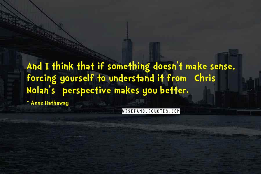 Anne Hathaway Quotes: And I think that if something doesn't make sense, forcing yourself to understand it from [Chris Nolan's] perspective makes you better.