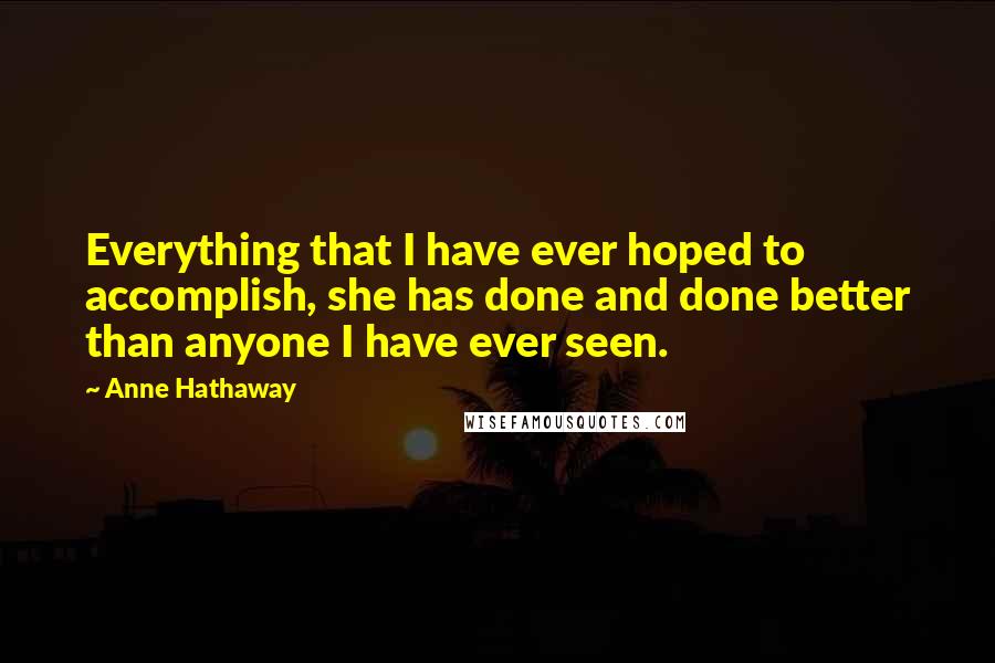 Anne Hathaway Quotes: Everything that I have ever hoped to accomplish, she has done and done better than anyone I have ever seen.