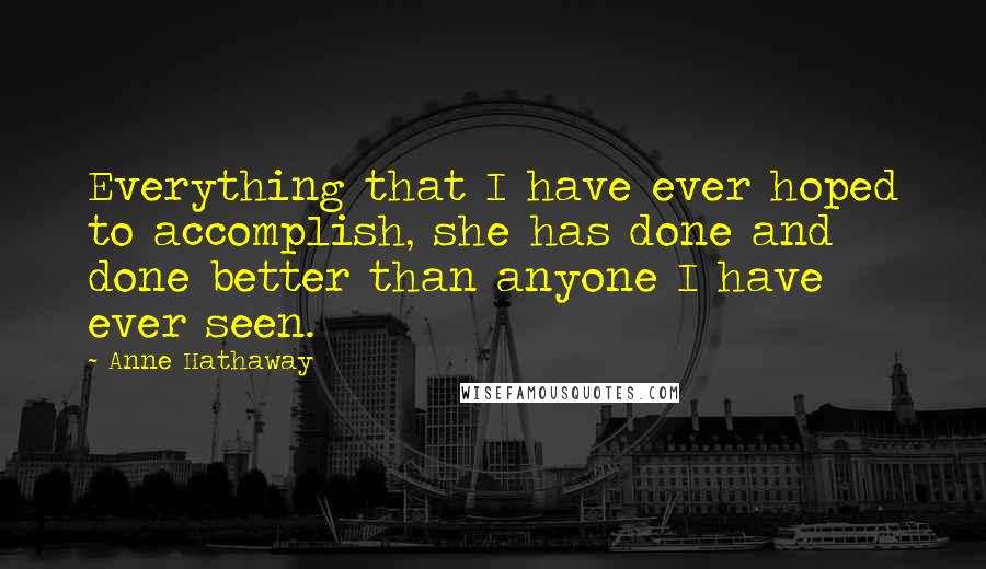 Anne Hathaway Quotes: Everything that I have ever hoped to accomplish, she has done and done better than anyone I have ever seen.