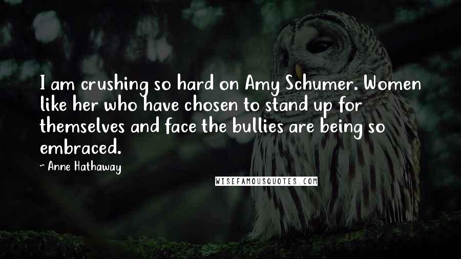 Anne Hathaway Quotes: I am crushing so hard on Amy Schumer. Women like her who have chosen to stand up for themselves and face the bullies are being so embraced.