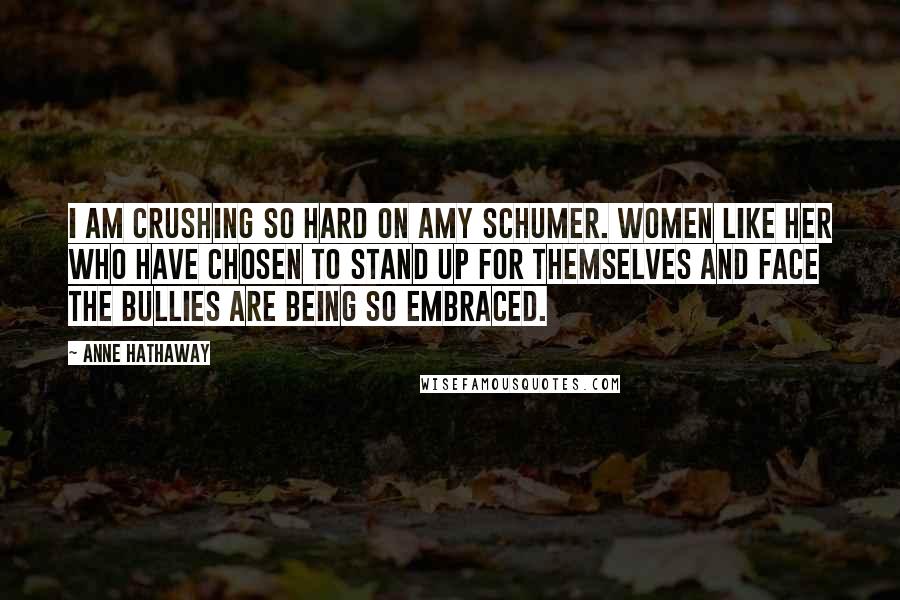 Anne Hathaway Quotes: I am crushing so hard on Amy Schumer. Women like her who have chosen to stand up for themselves and face the bullies are being so embraced.