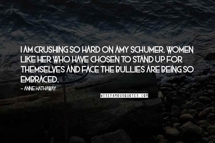 Anne Hathaway Quotes: I am crushing so hard on Amy Schumer. Women like her who have chosen to stand up for themselves and face the bullies are being so embraced.