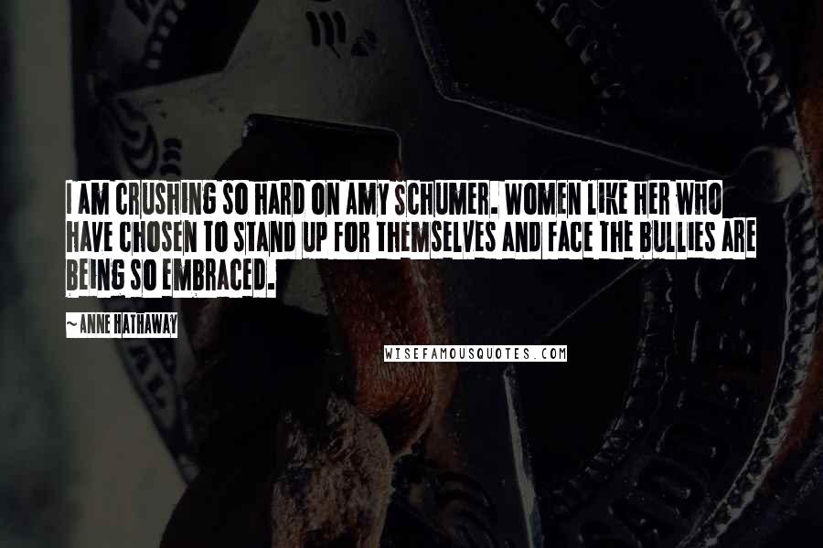 Anne Hathaway Quotes: I am crushing so hard on Amy Schumer. Women like her who have chosen to stand up for themselves and face the bullies are being so embraced.