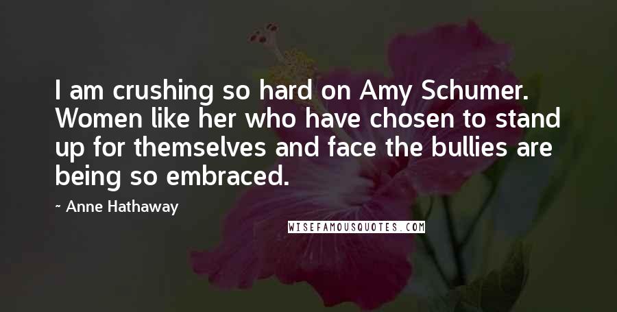 Anne Hathaway Quotes: I am crushing so hard on Amy Schumer. Women like her who have chosen to stand up for themselves and face the bullies are being so embraced.