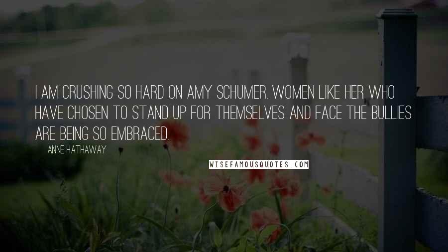 Anne Hathaway Quotes: I am crushing so hard on Amy Schumer. Women like her who have chosen to stand up for themselves and face the bullies are being so embraced.
