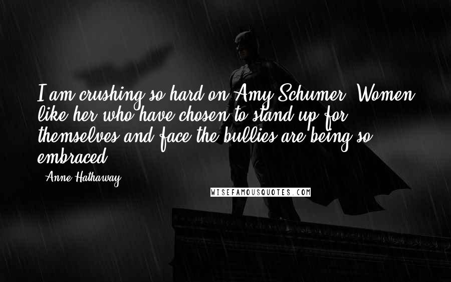 Anne Hathaway Quotes: I am crushing so hard on Amy Schumer. Women like her who have chosen to stand up for themselves and face the bullies are being so embraced.