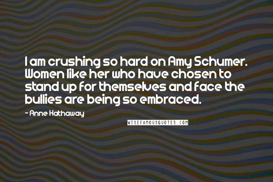 Anne Hathaway Quotes: I am crushing so hard on Amy Schumer. Women like her who have chosen to stand up for themselves and face the bullies are being so embraced.