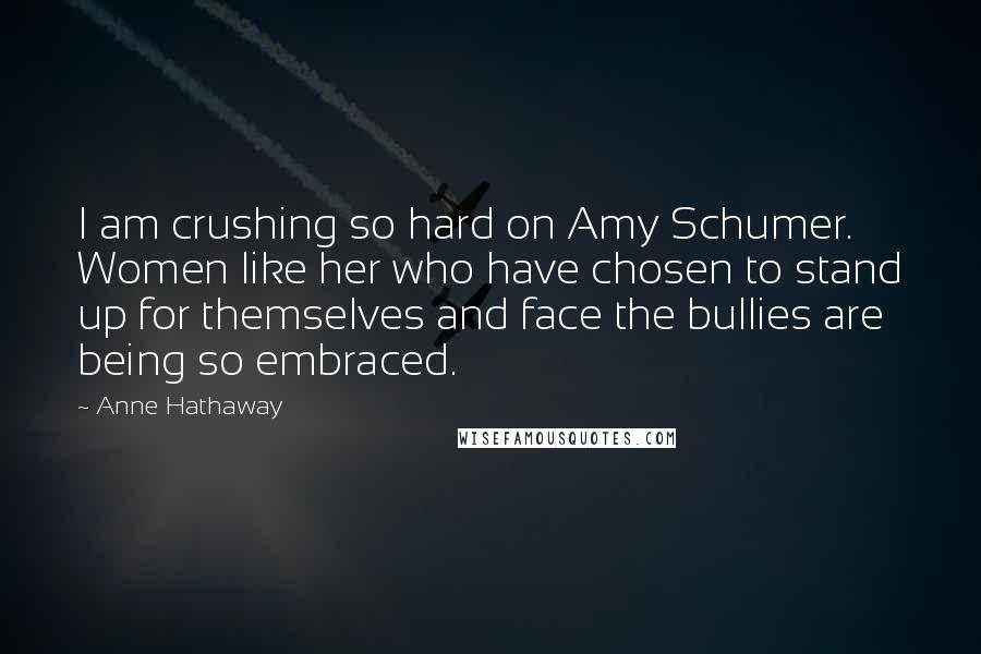 Anne Hathaway Quotes: I am crushing so hard on Amy Schumer. Women like her who have chosen to stand up for themselves and face the bullies are being so embraced.