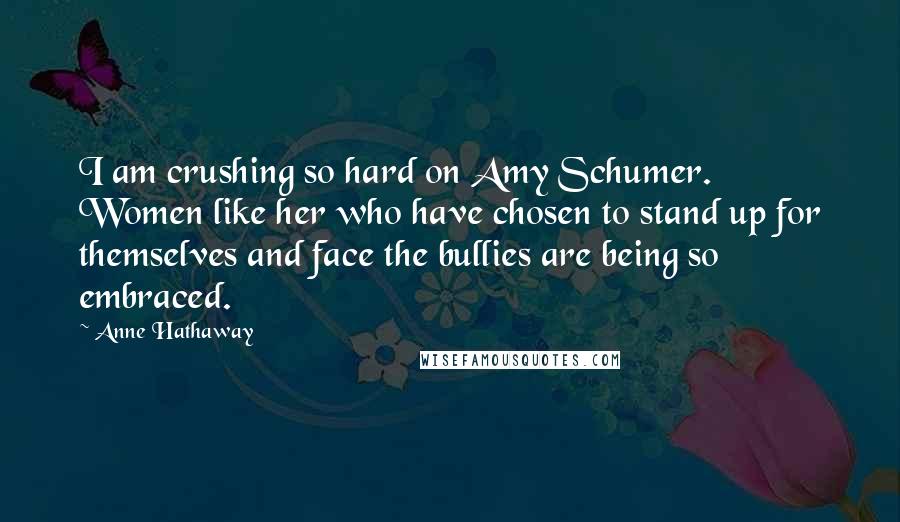 Anne Hathaway Quotes: I am crushing so hard on Amy Schumer. Women like her who have chosen to stand up for themselves and face the bullies are being so embraced.