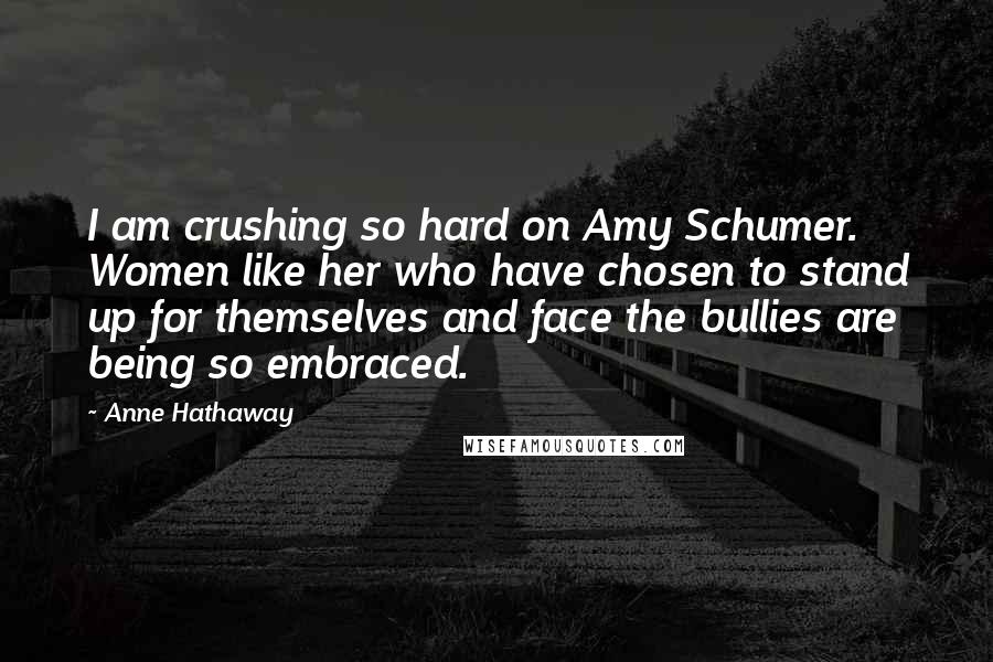Anne Hathaway Quotes: I am crushing so hard on Amy Schumer. Women like her who have chosen to stand up for themselves and face the bullies are being so embraced.