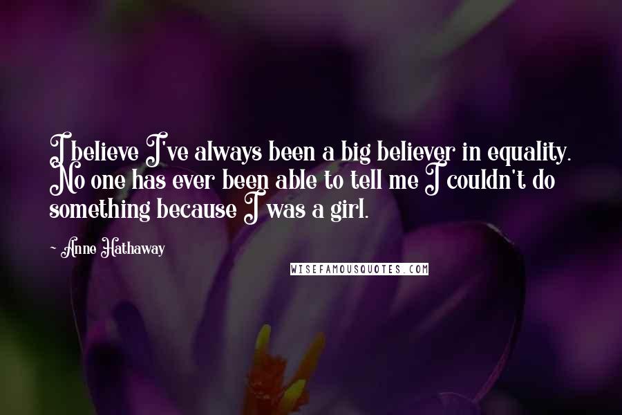 Anne Hathaway Quotes: I believe I've always been a big believer in equality. No one has ever been able to tell me I couldn't do something because I was a girl.