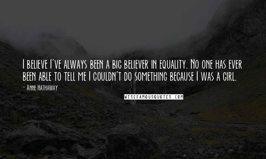 Anne Hathaway Quotes: I believe I've always been a big believer in equality. No one has ever been able to tell me I couldn't do something because I was a girl.