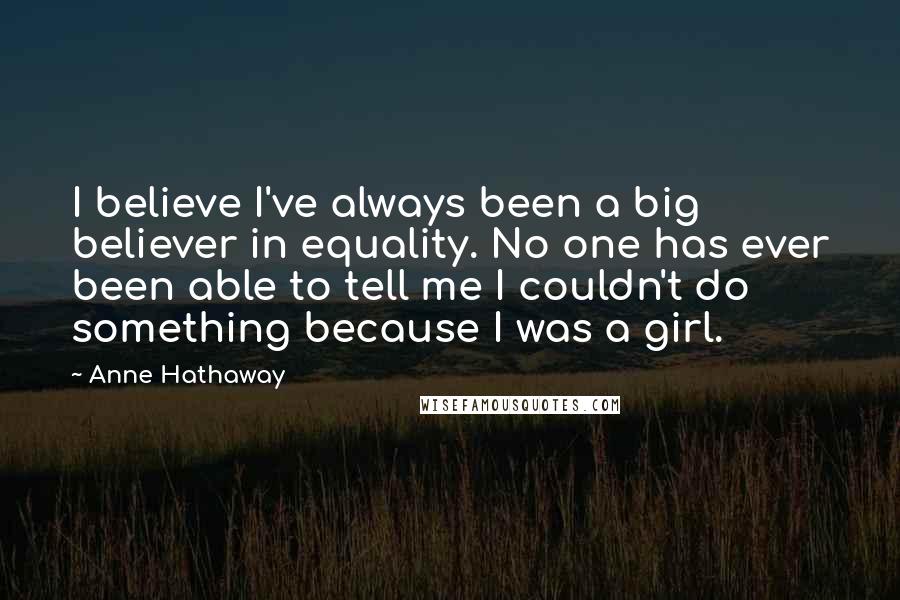 Anne Hathaway Quotes: I believe I've always been a big believer in equality. No one has ever been able to tell me I couldn't do something because I was a girl.