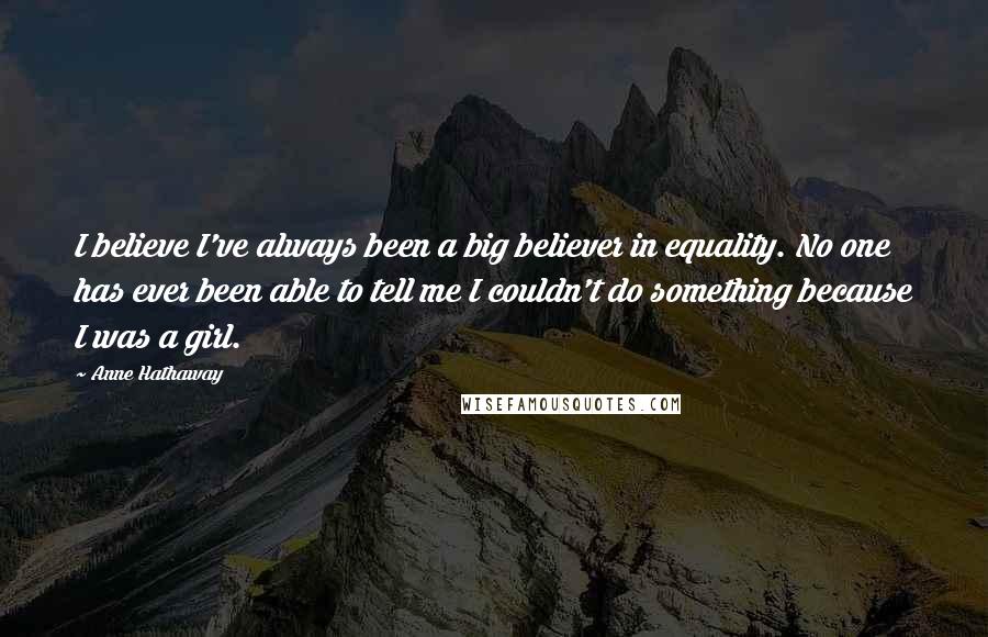 Anne Hathaway Quotes: I believe I've always been a big believer in equality. No one has ever been able to tell me I couldn't do something because I was a girl.