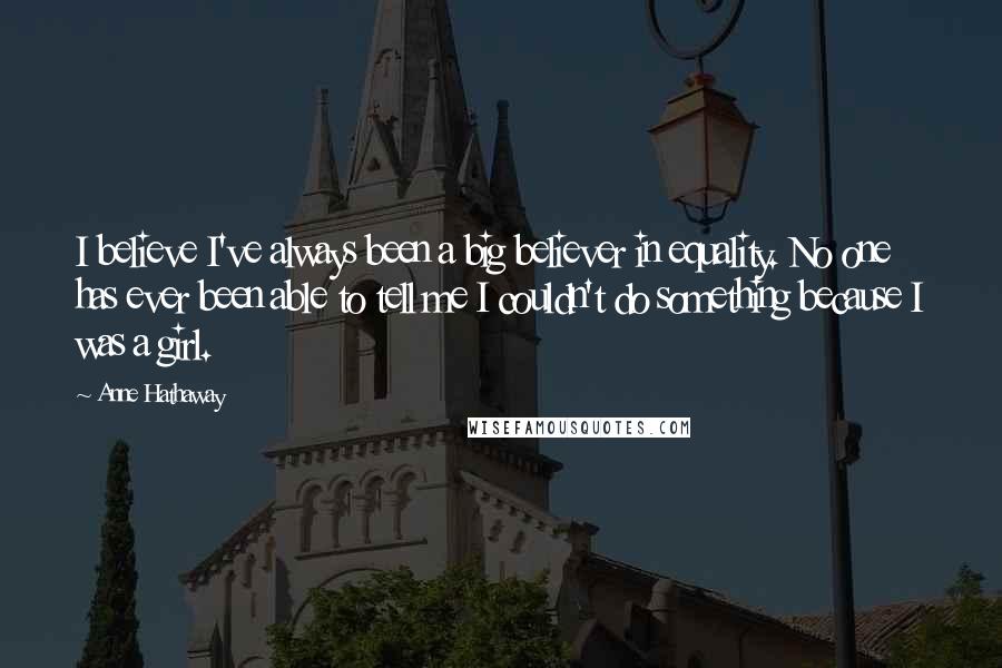 Anne Hathaway Quotes: I believe I've always been a big believer in equality. No one has ever been able to tell me I couldn't do something because I was a girl.