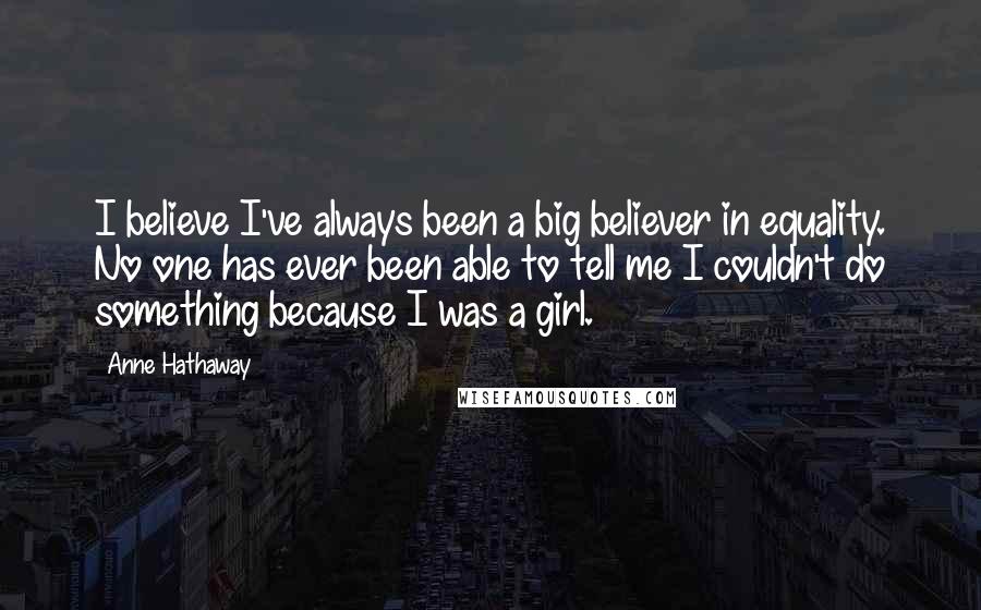 Anne Hathaway Quotes: I believe I've always been a big believer in equality. No one has ever been able to tell me I couldn't do something because I was a girl.