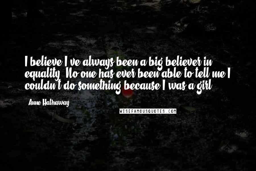 Anne Hathaway Quotes: I believe I've always been a big believer in equality. No one has ever been able to tell me I couldn't do something because I was a girl.