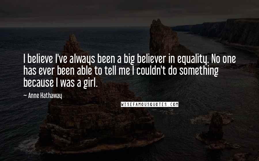 Anne Hathaway Quotes: I believe I've always been a big believer in equality. No one has ever been able to tell me I couldn't do something because I was a girl.
