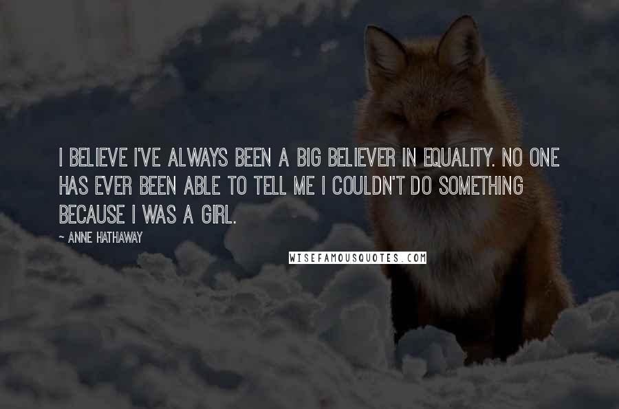 Anne Hathaway Quotes: I believe I've always been a big believer in equality. No one has ever been able to tell me I couldn't do something because I was a girl.