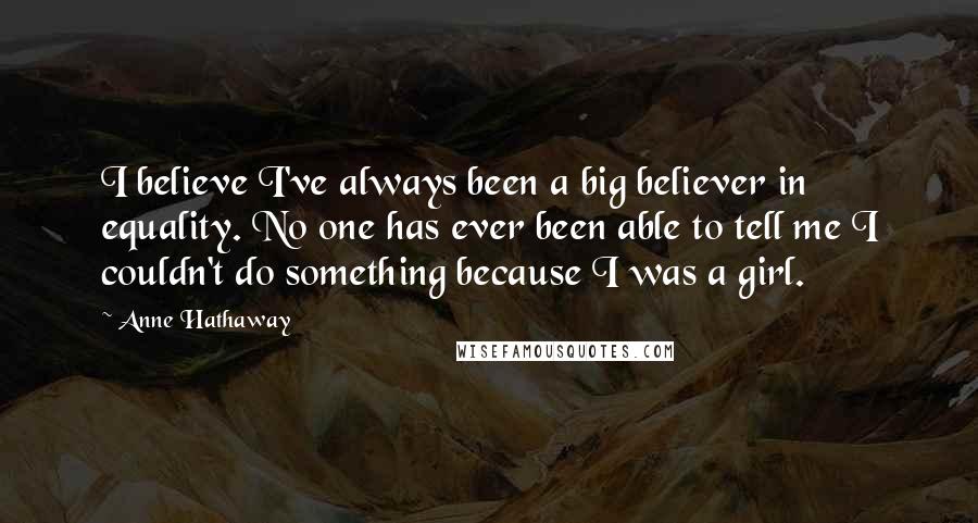 Anne Hathaway Quotes: I believe I've always been a big believer in equality. No one has ever been able to tell me I couldn't do something because I was a girl.