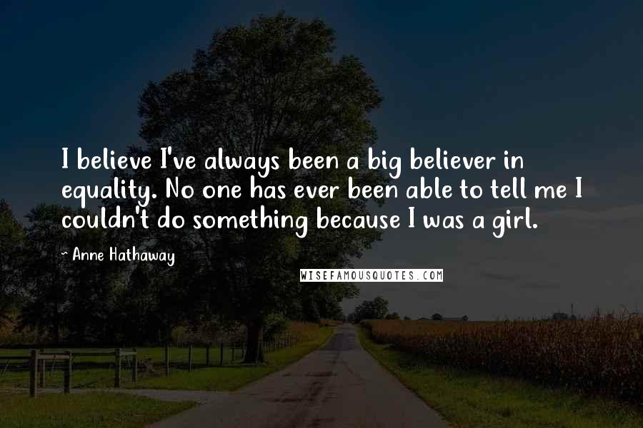 Anne Hathaway Quotes: I believe I've always been a big believer in equality. No one has ever been able to tell me I couldn't do something because I was a girl.