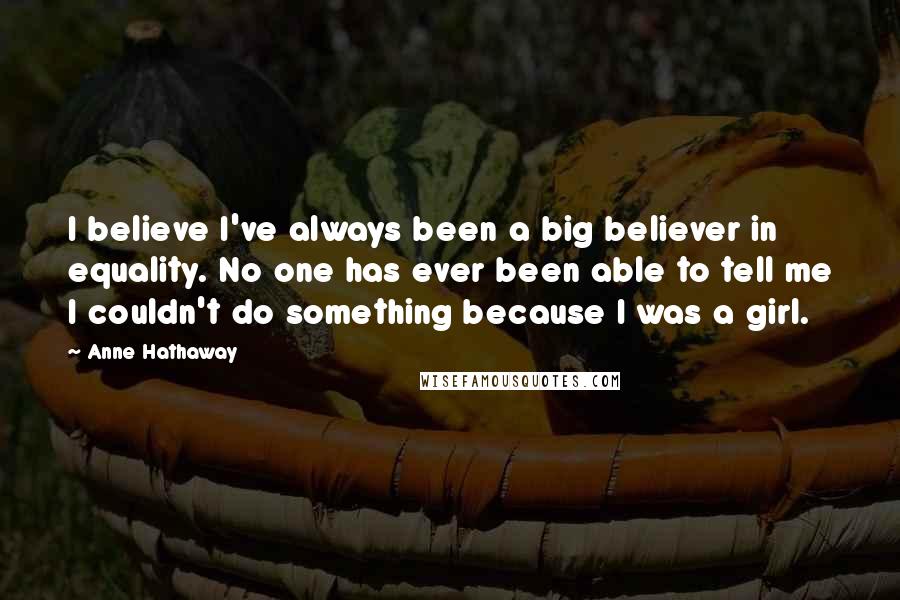 Anne Hathaway Quotes: I believe I've always been a big believer in equality. No one has ever been able to tell me I couldn't do something because I was a girl.