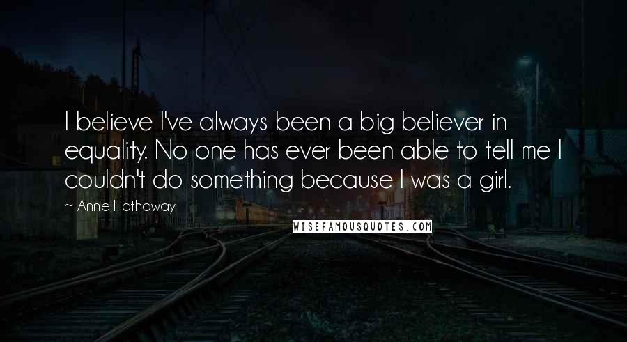 Anne Hathaway Quotes: I believe I've always been a big believer in equality. No one has ever been able to tell me I couldn't do something because I was a girl.