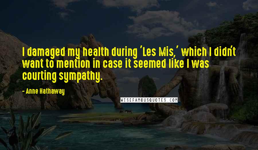 Anne Hathaway Quotes: I damaged my health during 'Les Mis,' which I didn't want to mention in case it seemed like I was courting sympathy.