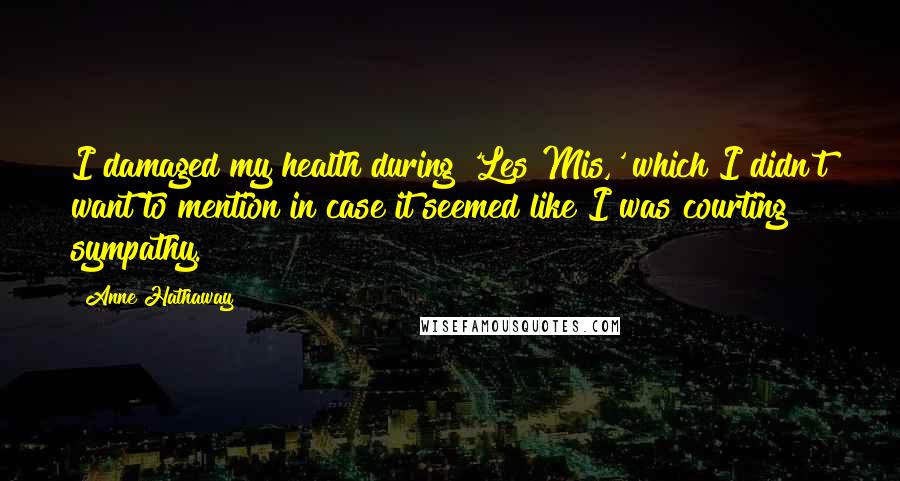 Anne Hathaway Quotes: I damaged my health during 'Les Mis,' which I didn't want to mention in case it seemed like I was courting sympathy.