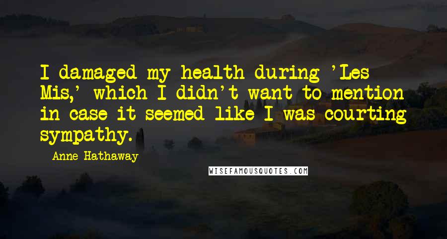 Anne Hathaway Quotes: I damaged my health during 'Les Mis,' which I didn't want to mention in case it seemed like I was courting sympathy.