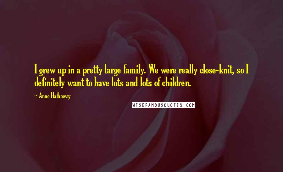 Anne Hathaway Quotes: I grew up in a pretty large family. We were really close-knit, so I definitely want to have lots and lots of children.